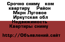 Срочно сниму 1 ком. квартиру  › Район ­ Мкрн.Луговое - Иркутская обл. Недвижимость » Квартиры сниму   